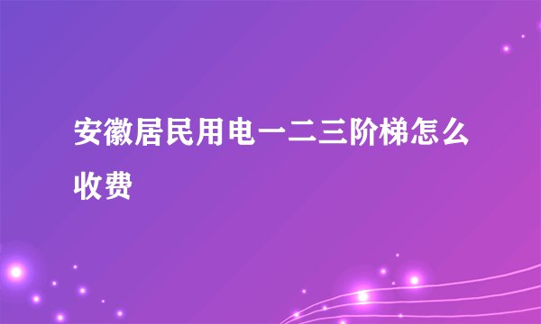 安徽居民用电一二三阶梯怎么收费
