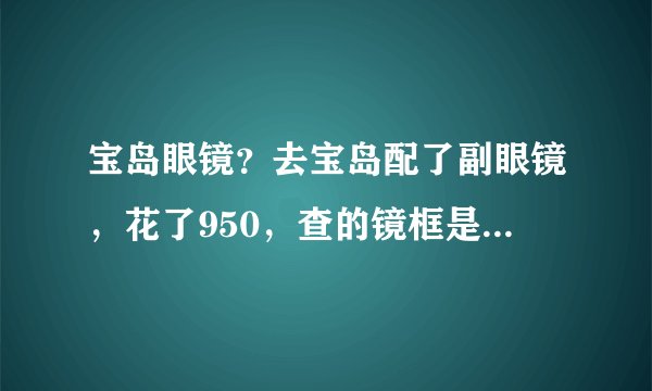 宝岛眼镜？去宝岛配了副眼镜，花了950，查的镜框是国产的，镜片是自营品牌的，是不是被坑了。。？