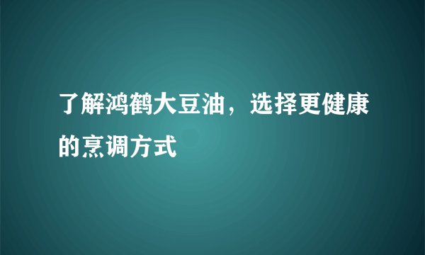 了解鸿鹤大豆油，选择更健康的烹调方式