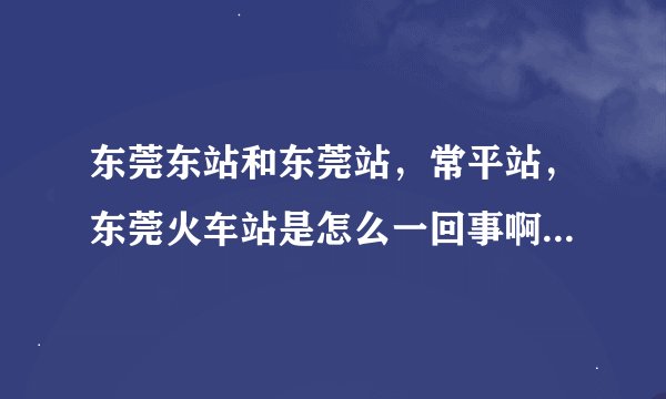 东莞东站和东莞站,常平站,东莞火车站是怎么一回事啊,有什么区别。火车时刻表上的东莞,广州是什么意思