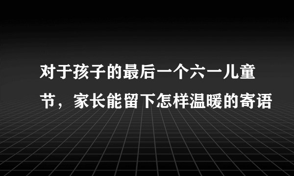 对于孩子的最后一个六一儿童节，家长能留下怎样温暖的寄语
