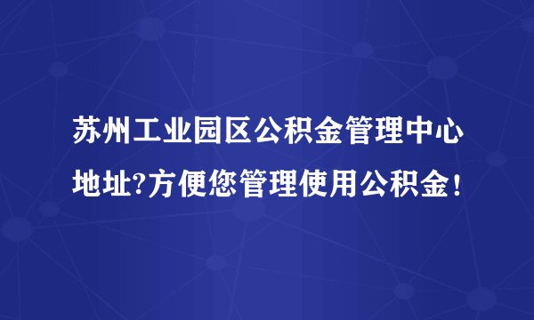 苏州工业园区公积金管理中心地址?方便您管理使用公积金！