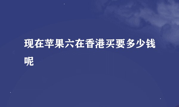 现在苹果六在香港买要多少钱呢