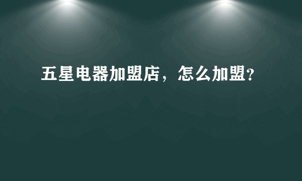 五星电器加盟店，怎么加盟？