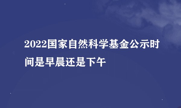 2022国家自然科学基金公示时间是早晨还是下午