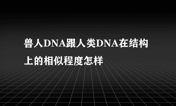 兽人DNA跟人类DNA在结构上的相似程度怎样