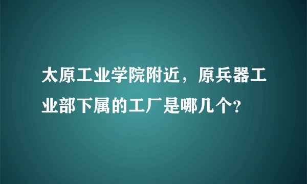 太原工业学院附近，原兵器工业部下属的工厂是哪几个？