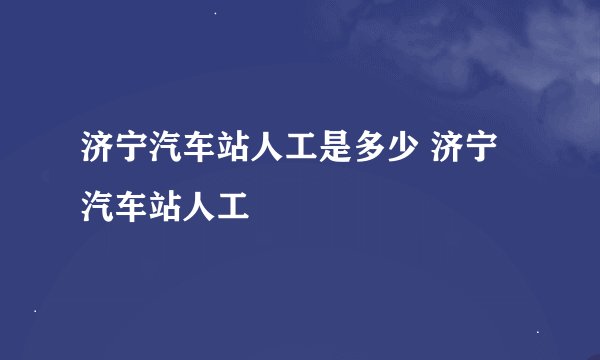济宁汽车站人工是多少 济宁汽车站人工