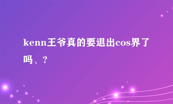 kenn王爷真的要退出cos界了吗、?