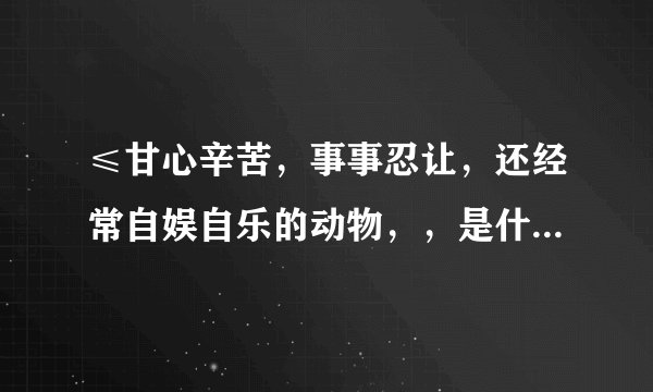 ≤甘心辛苦,事事忍让,还经常自娱自乐的动物,,是什么生肖?高手解答!瞎猜勿扰,说出意思………一个生