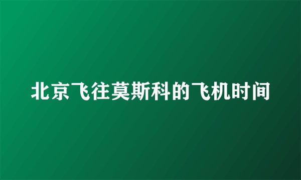 北京飞往莫斯科的飞机时间