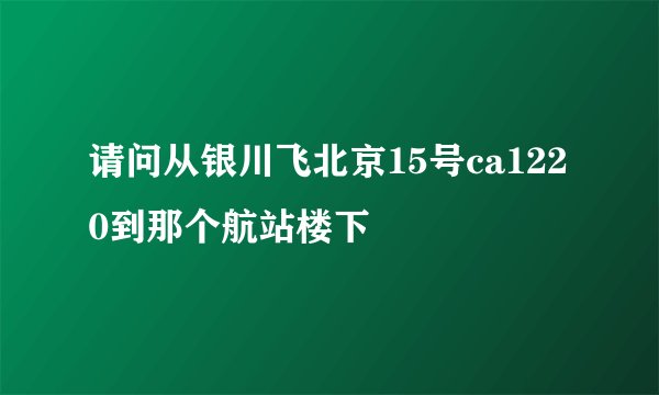 请问从银川飞北京15号ca1220到那个航站楼下