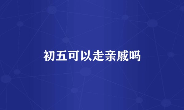 初五可以走亲戚吗