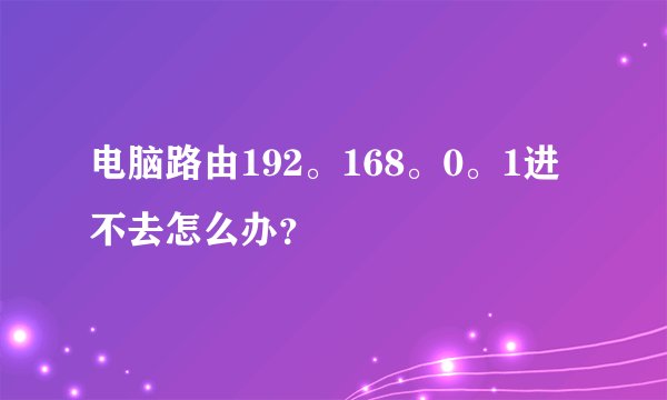 电脑路由192。168。0。1进不去怎么办？