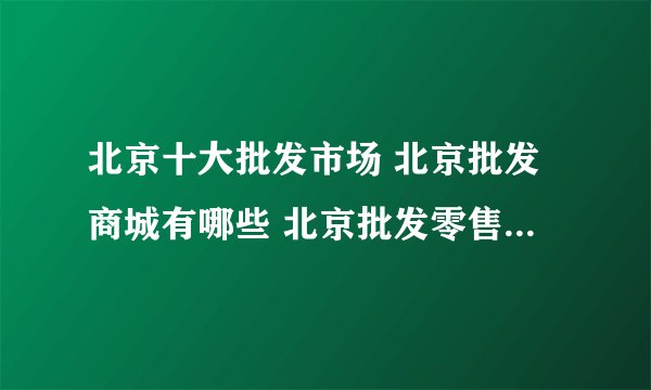北京十大批发市场 北京批发商城有哪些 北京批发零售市场在哪里