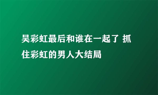 吴彩虹最后和谁在一起了 抓住彩虹的男人大结局