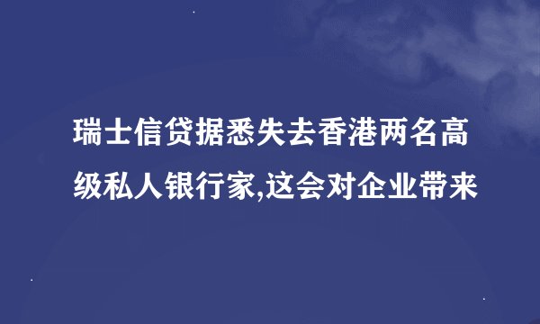 瑞士信贷据悉失去香港两名高级私人银行家,这会对企业带来