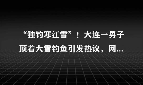 “独钓寒江雪”！大连一男子顶着大雪钓鱼引发热议，网友对他有何评价？