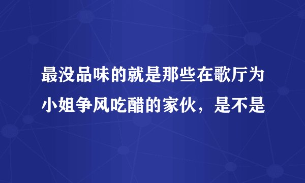 最没品味的就是那些在歌厅为小姐争风吃醋的家伙，是不是