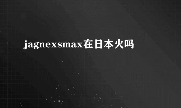 jagnexsmax在日本火吗
