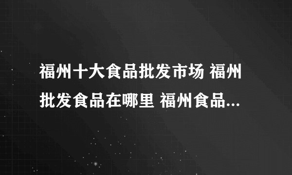 福州十大食品批发市场 福州批发食品在哪里 福州食品批发市场有哪些地方