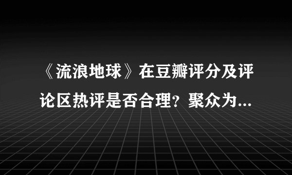 《流浪地球》在豆瓣评分及评论区热评是否合理？聚众为豆瓣 App 刷差评的人不满之处何在？