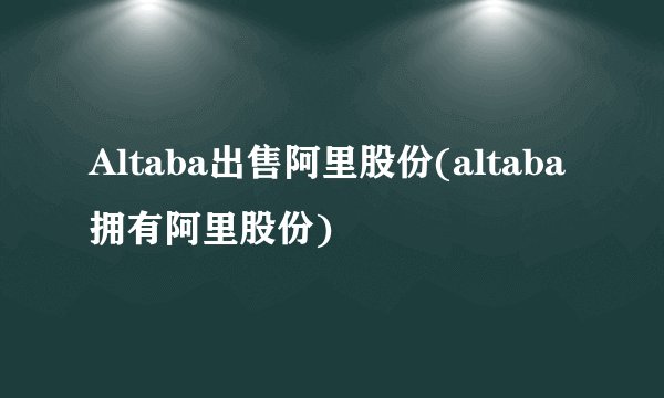 Altaba出售阿里股份(altaba拥有阿里股份)