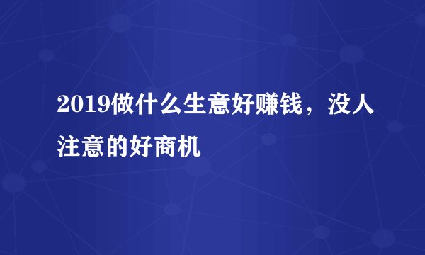 2019做什么生意好赚钱，没人注意的好商机