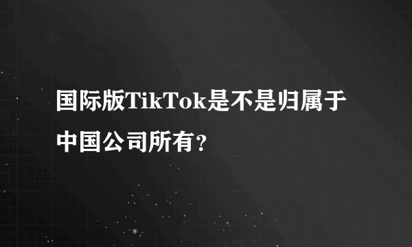 国际版TikTok是不是归属于中国公司所有？