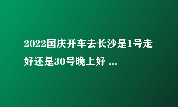 2022国庆开车去长沙是1号走好还是30号晚上好 国庆开车去长沙什么时候堵车厉害