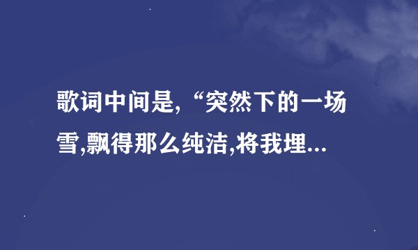 歌词中间是,“突然下的一场雪,飘得那么纯洁,将我埋葬你的世界”是...