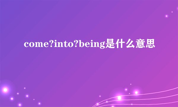 come?into?being是什么意思