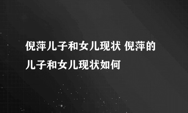 倪萍儿子和女儿现状 倪萍的儿子和女儿现状如何