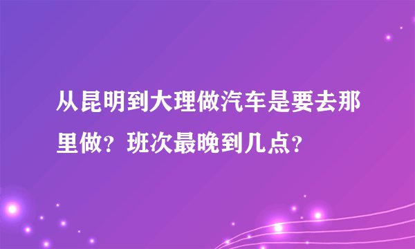 从昆明到大理做汽车是要去那里做?班次最晚到几点?