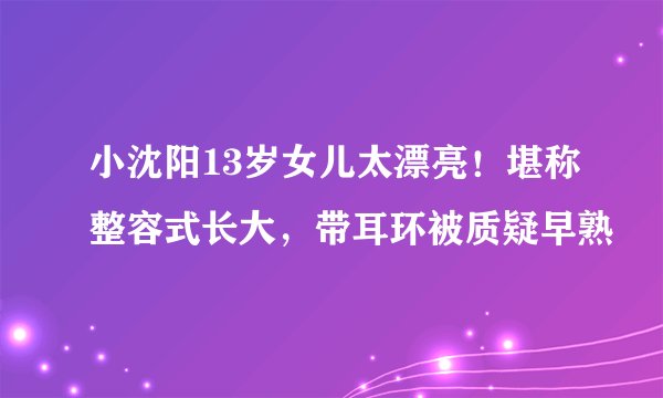 小沈阳13岁女儿太漂亮！堪称整容式长大，带耳环被质疑早熟