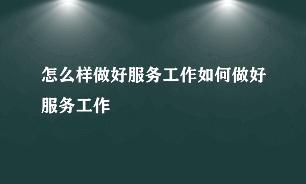 怎么样做好服务工作如何做好服务工作