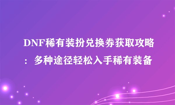 DNF稀有装扮兑换券获取攻略：多种途径轻松入手稀有装备