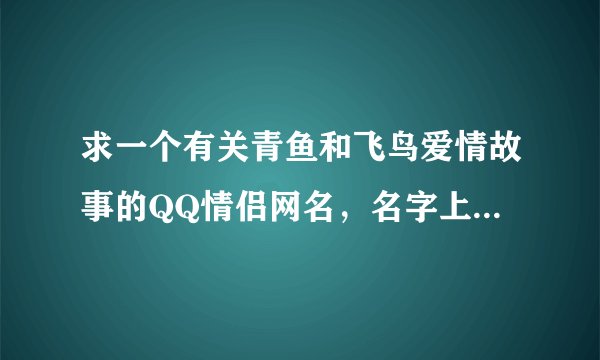 求一个有关青鱼和飞鸟爱情故事的QQ情侣网名，名字上要有青鱼、飞鸟