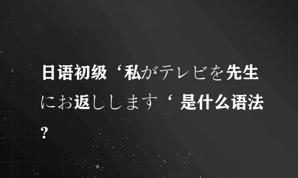 日语初级‘私がテレビを先生にお返しします‘ 是什么语法？