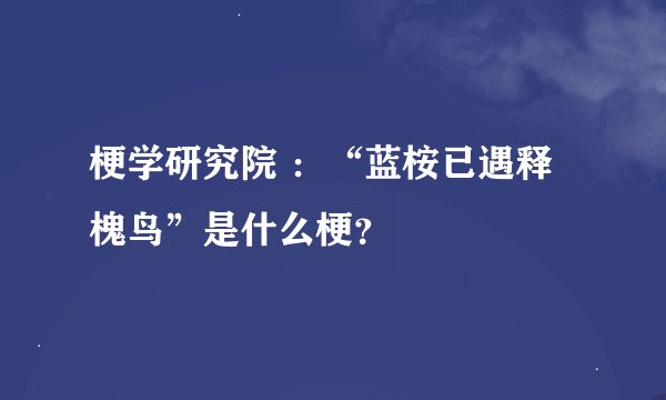 梗学研究院 ：“蓝桉已遇释槐鸟”是什么梗？