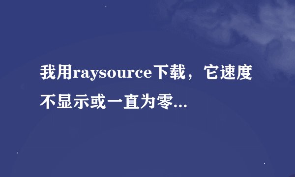 我用raysource下载，它速度不显示或一直为零，无法正常下载。