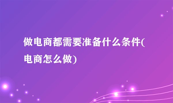 做电商都需要准备什么条件(电商怎么做)