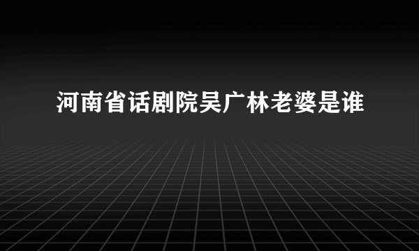 河南省话剧院吴广林老婆是谁