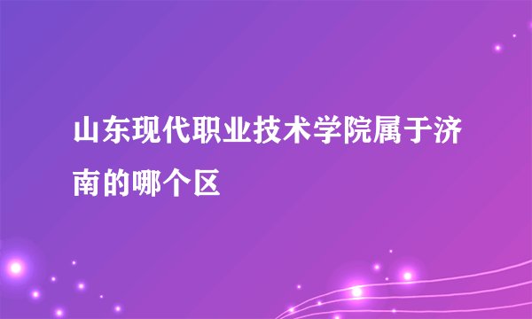 山东现代职业技术学院属于济南的哪个区