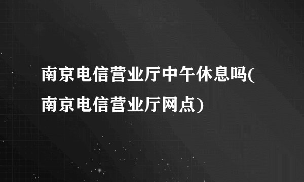 南京电信营业厅中午休息吗(南京电信营业厅网点)