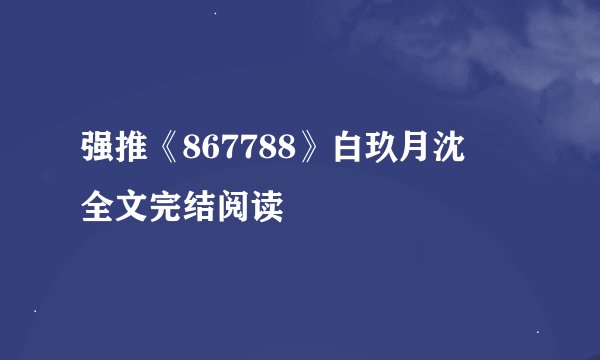 强推《867788》白玖月沈燿 全文完结阅读