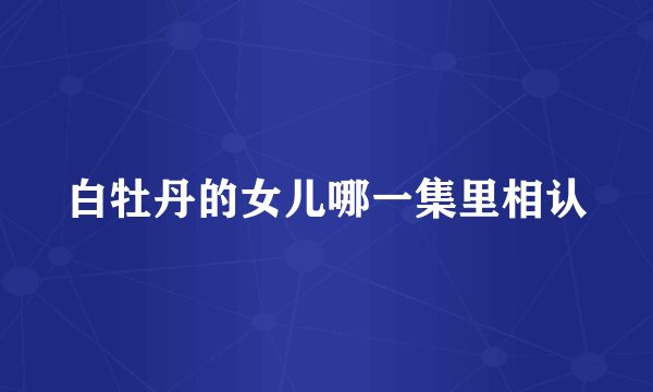 白牡丹的女儿哪一集里相认