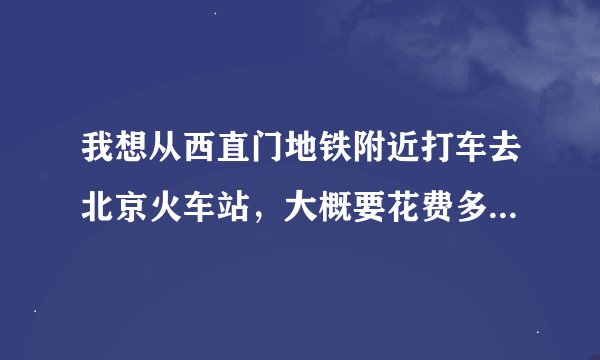 我想从西直门地铁附近打车去北京火车站，大概要花费多少钱啊？