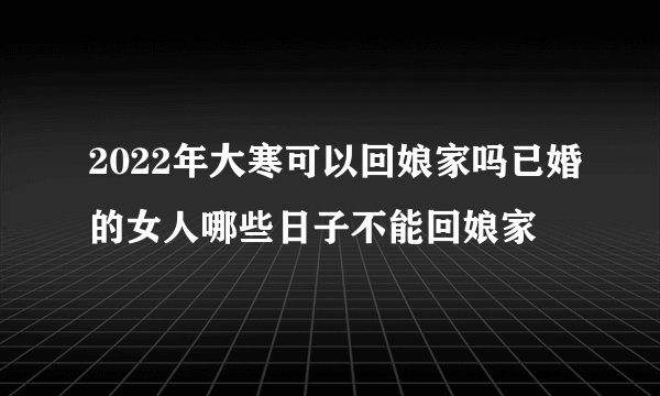 2022年大寒可以回娘家吗已婚的女人哪些日子不能回娘家