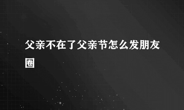 父亲不在了父亲节怎么发朋友圈